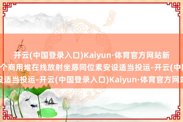 开云(中国登录入口)Kaiyun·体育官方网站新华社泰斗快报｜我国首个商用堆在线放射坐蓐同位素安设适当投运-开云(中国登录入口)Kaiyun·体育官方网站