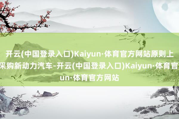 开云(中国登录入口)Kaiyun·体育官方网站原则上100%采购新动力汽车-开云(中国登录入口)Kaiyun·体育官方网站