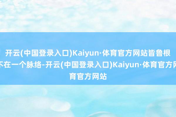 开云(中国登录入口)Kaiyun·体育官方网站皆鲁根底不在一个脉络-开云(中国登录入口)Kaiyun·体育官方网站