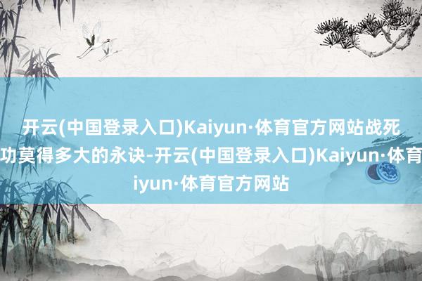 开云(中国登录入口)Kaiyun·体育官方网站战死和赢得战功莫得多大的永诀-开云(中国登录入口)Kaiyun·体育官方网站