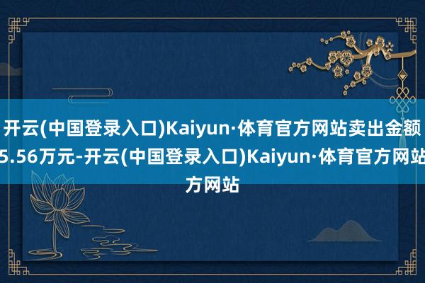 开云(中国登录入口)Kaiyun·体育官方网站卖出金额5.56万元-开云(中国登录入口)Kaiyun·体育官方网站