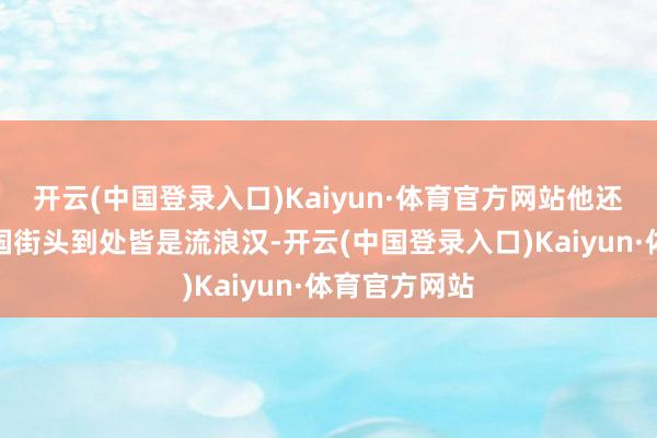 开云(中国登录入口)Kaiyun·体育官方网站他还默示好意思国街头到处皆是流浪汉-开云(中国登录入口)Kaiyun·体育官方网站