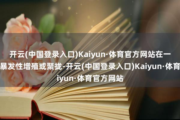 开云(中国登录入口)Kaiyun·体育官方网站在一定环境下暴发性增殖或聚拢-开云(中国登录入口)Kaiyun·体育官方网站