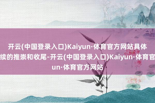 开云(中国登录入口)Kaiyun·体育官方网站具体要看后续的推崇和收尾-开云(中国登录入口)Kaiyun·体育官方网站